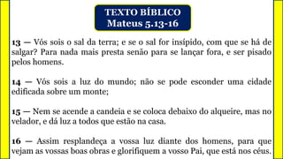 TEXTO BÍBLICO
Mateus 5.13-16
13 — Vós sois o sal da terra; e se o sal for insípido, com que se há de
salgar? Para nada mais presta senão para se lançar fora, e ser pisado
pelos homens.
14 — Vós sois a luz do mundo; não se pode esconder uma cidade
edificada sobre um monte;
15 — Nem se acende a candeia e se coloca debaixo do alqueire, mas no
velador, e dá luz a todos que estão na casa.
16 — Assim resplandeça a vossa luz diante dos homens, para que
vejam as vossas boas obras e glorifiquem a vosso Pai, que está nos céus.
 