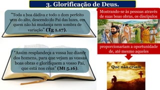 3. Glorificação de Deus.
Sendo
Mostrando-se às pessoas através
de suas boas obras, os discípulos
LUZ
Produzindo claridade
proporcionariam a oportunidade
de, até mesmo aqueles
Que não criam
De Glorificar a
O Pai que está no céu de
onde vem a capacidade de
os discípulos brilharem (Jo
12.35,36 cf. Tg 1.17).
“Toda a boa dádiva e todo o dom perfeito
vem do alto, descendo do Pai das luzes, em
quem não há mudança nem sombra de
variação” (Tg 1.17).
“Assim resplandeça a vossa luz diante
dos homens, para que vejam as vossas
boas obras e glorifiquem a vosso Pai,
que está nos céus” (Mt 5.16).
 