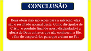 Boas obras não são ações para a salvação; elas
são o resultado normal desta. Como discípulos de
Cristo, o produto final de nosso discipulado é a
glória de Deus entre os que não conhecem a Ele,
a fim de despertá-los para que creiam no Pai.
CONCLUSÃO
 