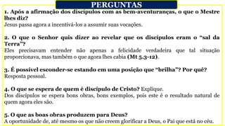 1. Após a afirmação dos discípulos com as bem-aventuranças, o que o Mestre
lhes diz?
Jesus passa agora a incentivá-los a assumir suas vocações.
2. O que o Senhor quis dizer ao revelar que os discípulos eram o “sal da
Terra”?
Eles precisavam entender não apenas a felicidade verdadeira que tal situação
proporcionava, mas também o que agora lhes cabia (Mt 5.3-12).
3. É possível esconder-se estando em uma posição que “brilha”? Por quê?
Resposta pessoal.
4. O que se espera de quem é discípulo de Cristo? Explique.
Dos discípulos se espera bons obras, bons exemplos, pois este é o resultado natural de
quem agora eles são.
5. O que as boas obras produzem para Deus?
A oportunidade de, até mesmo os que não creem glorificar a Deus, o Pai que está no céu.
PERGUNTAS
 