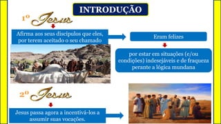 INTRODUÇÃO
Afirma aos seus discípulos que eles,
por terem aceitado o seu chamado
1º
por estar em situações (e/ou
condições) indesejáveis e de fraqueza
perante a lógica mundana
Eram felizes
Jesus passa agora a incentivá-los a
assumir suas vocações.
2º
 