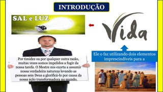 INTRODUÇÃO
Ele o faz utilizando dois elementos
imprescindíveis para a
Jesus passa agora a incentivá-los a
assumir suas vocações.
2º
Por timidez ou por qualquer outra razão,
muitas vezes somos impelidos a fugir da
nossa tarefa. O Mestre nos exorta a assumir
nossa verdadeira natureza levando as
pessoas sem Deus a glorificá-lo por causa da
nossa ação transformadora no mundo.
 