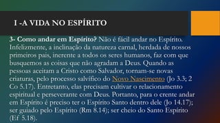 I -A VIDA NO ESPÍRITO
3- Como andar em Espírito? Não é fácil andar no Espírito.
Infelizmente, a inclinação da natureza carnal, herdada de nossos
primeiros pais, inerente a todos os seres humanos, faz com que
busquemos as coisas que não agradam a Deus. Quando as
pessoas aceitam a Cristo como Salvador, tornam-se novas
criaturas, pelo processo salvífico do Novo Nascimento (Jo 3.3; 2
Co 5.17). Entretanto, elas precisam cultivar o relacionamento
espiritual e perseverante com Deus. Portanto, para o crente andar
em Espírito é preciso ter o Espírito Santo dentro dele (Jo 14.17);
ser guiado pelo Espírito (Rm 8.14); ser cheio do Santo Espírito
(Ef 5.18).
 