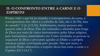 II- O CONFRONTO ENTRE A CARNE E O
ESPÍRITO
Porque tudo o que há no mundo, a concupiscência da carne, a
concupiscência dos olhos e a soberba da vida, não é do Pai, mas
do mundo” (1 Jo 2.15,16). Infelizmente, muitas pessoas não
querem saber de Deus. Elas são seduzidas e afastadas para longe
de Deus por meio de vários instrumentos: pelas falsas religiões,
pelo humanismo, materialismo etc. Como resultado, as pessoas se
esquecem de Deus e procuram agradar ao Diabo e a própria
natureza carnal, corrompida pelo pecado. Não por acaso, o
apóstolo Paulo admoestou a respeito dessa luta entre a carne e o
Espírito (Gl 5.16,17).
 