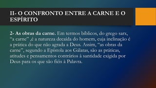 II- O CONFRONTO ENTRE A CARNE E O
ESPÍRITO
2- As obras da carne. Em termos bíblicos, do grego sarx,
“a carne” ,é a natureza decaída do homem, cuja inclinação é
a prática do que não agrada a Deus. Assim, “as obras da
carne”, segundo a Epístola aos Gálatas, são as práticas,
atitudes e pensamentos contrários à santidade exigida por
Deus para os que são fiéis à Palavra.
 