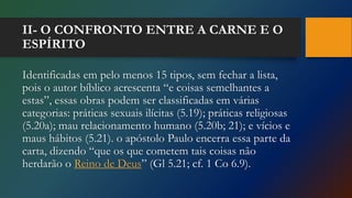 II- O CONFRONTO ENTRE A CARNE E O
ESPÍRITO
Identificadas em pelo menos 15 tipos, sem fechar a lista,
pois o autor bíblico acrescenta “e coisas semelhantes a
estas”, essas obras podem ser classificadas em várias
categorias: práticas sexuais ilícitas (5.19); práticas religiosas
(5.20a); mau relacionamento humano (5.20b; 21); e vícios e
maus hábitos (5.21). o apóstolo Paulo encerra essa parte da
carta, dizendo “que os que cometem tais coisas não
herdarão o Reino de Deus” (Gl 5.21; cf. 1 Co 6.9).
 