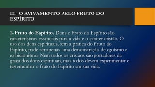 III- O AVIVAMENTO PELO FRUTO DO
ESPÍRITO
1- Fruto do Espírito. Dons e Fruto do Espírito são
características essenciais para a vida e o caráter cristão. O
uso dos dons espirituais, sem a prática do Fruto do
Espírito, pode ser apenas uma demonstração de egoísmo e
exibicionismo. Nem todos os cristãos são portadores da
graça dos dons espirituais, mas todos devem experimentar e
testemunhar o fruto do Espírito em sua vida.
 
