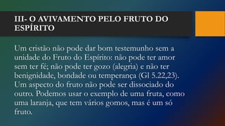 III- O AVIVAMENTO PELO FRUTO DO
ESPÍRITO
Um cristão não pode dar bom testemunho sem a
unidade do Fruto do Espírito: não pode ter amor
sem ter fé; não pode ter gozo (alegria) e não ter
benignidade, bondade ou temperança (Gl 5.22,23).
Um aspecto do fruto não pode ser dissociado do
outro. Podemos usar o exemplo de uma fruta, como
uma laranja, que tem vários gomos, mas é um só
fruto.
 
