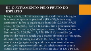 III- O AVIVAMENTO PELO FRUTO DO
ESPÍRITO
benignidade (gr. chrestotes) é a qualidade de quem é benigno,
bondoso, complacente, perdoador (Ef 4.32); bondade (gr.
agathosune) refere-se aquele que é bom (Mt 12.35; Ef 5.9; SI
37.23); fé (gr. pistis), não é a fé natural, mas a produzida pelo
Espirito Santo no coração dos que creem em Deus, conforme as
Escrituras (Jo 7.38; Rm 1.17; 3.28; Hb 11.6); mansidão (gr.
prautes) diz respeito aquele que é manso, sinônimo de “brandura,
de gênio afável, sossegado, dócil” (Mt 5.5; 1 Tm 6.11) ;
temperança (gr. egkrateia) quer dizer autocontrole, domínio
próprio, é o aspecto elevadíssimo do relacionamento com os
outros, com situações e fatos diversos na vida (Tt 1.8; 2 Pe 1.6).
 