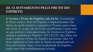 III- O AVIVAMENTO PELO FRUTO DO
ESPÍRITO
3- Contra o Fruto do Espírito, não há lei. A conclusão
de Paulo sobre o fruto do Espírito é impressionante. Ele
afirma de modo incisivo e categórico: “Contra essas coisas
não há lei. E os que são de Cristo crucificaram a carne com
as suas paixões e concupiscências. Se vivemos no Espírito,
andemos também no Espírito” (Gl 5.23-25). Que Deus nos
ajude a cultivar o Fruto do Espírito em nossas vidas. Os
dons espirituais só têm valor se forem acompanhados do
fruto do Espírito. Issa e viver na plenitude do Espírito,
tendo uma vida verdadeiramente avivada.
 