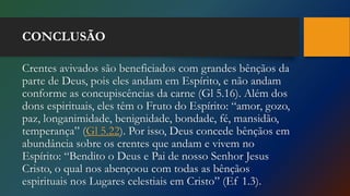 CONCLUSÃO
Crentes avivados são beneficiados com grandes bênçãos da
parte de Deus, pois eles andam em Espírito, e não andam
conforme as concupiscências da carne (Gl 5.16). Além dos
dons espirituais, eles têm o Fruto do Espírito: “amor, gozo,
paz, longanimidade, benignidade, bondade, fé, mansidão,
temperança” (Gl 5.22). Por isso, Deus concede bênçãos em
abundância sobre os crentes que andam e vivem no
Espírito: “Bendito o Deus e Pai de nosso Senhor Jesus
Cristo, o qual nos abençoou com todas as bênçãos
espirituais nos Lugares celestiais em Cristo” (Ef 1.3).
 