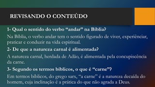 REVISANDO O CONTEÚDO
1- Qual o sentido do verbo “andar” na Bíblia?
Na Bíblia, o verbo andar tem o sentido figurado de viver, experiênciar,
praticar e conduzir na vida espiritual.
2- De que a natureza carnal é alimentada?
A natureza carnal, herdada de Adão, é alimentada pela concupiscência
da carne.
3- Segundo os termos bíblicos, o que é “carne”?
Em termos bíblicos, do grego sarx, “a carne” é a natureza decaída do
homem, cuja inclinação é a prática do que não agrada a Deus.
 