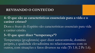 REVISANDO O CONTEÚDO
4- O que são as características essenciais para a vida e o
caráter cristao?
Dons e fruto do Espírito são características essenciais para vida
e caráter cristão.
5- O que quer dizer “temperança”?
Temperança (gr.egkrateia) quer dizer autocontrole, domínio
próprio, e qualidade elevadíssima no relacionamento com os
outros, com situações e fatos diversos na vida (Tt 1.8; 2 Pe 1.6).
 