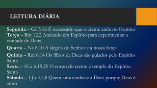 LEITURA DIÁRIA
Segunda – GI 5.16 É necessário que o crente ande no Espírito
Terça – Rm 12.2 Andando em Espírito para experimentar a
vontade de Deus
Quarta – Ne 8.10 A alegria do Senhor e a nossa força
Quinta – Rm 8.14 Os filhos de Deus são guiados pelo Espírito
Santo
Sexta – 1Co 6.19,20 O corpo do crente é templo do Espírito
Santo
Sábado – 1 Jo 4.7,8 Quem ama conhece a Deus porque Deus é
amor
 