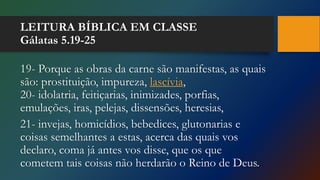 LEITURA BÍBLICA EM CLASSE
Gálatas 5.19-25
19- Porque as obras da carne são manifestas, as quais
são: prostituição, impureza, lascívia,
20- idolatria, feitiçarias, inimizades, porfias,
emulações, iras, pelejas, dissensões, heresias,
21- invejas, homicídios, bebedices, glutonarias e
coisas semelhantes a estas, acerca das quais vos
declaro, coma já antes vos disse, que os que
cometem tais coisas não herdarão o Reino de Deus.
 