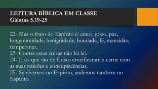 LEITURA BÍBLICA EM CLASSE
Gálatas 5.19-25
22- Mas o fruto do Espírito é: amor, gozo, paz,
longanimidade, benignidade, bondade, fé, mansidão,
temperança.
23- Contra estas coisas não há lei.
24- E os que são de Cristo crucificaram a carne com
as suas paixões e concupiscências.
25- Se vivemos no Espírito, andemos também no
Espírito.
 