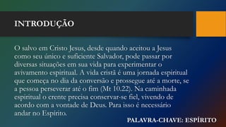 INTRODUÇÃO
O salvo em Cristo Jesus, desde quando aceitou a Jesus
como seu único e suficiente Salvador, pode passar por
diversas situações em sua vida para experimentar o
avivamento espiritual. A vida cristã é uma jornada espiritual
que começa no dia da conversão e prossegue até a morte, se
a pessoa perseverar até o fim (Mt 10.22). Na caminhada
espiritual o crente precisa conservar-se fiel, vivendo de
acordo com a vontade de Deus. Para isso é necessário
andar no Espírito.
PALAVRA-CHAVE: ESPÍRITO
 