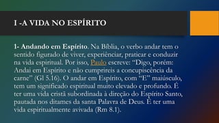 I -A VIDA NO ESPÍRITO
1- Andando em Espírito. Na Bíblia, o verbo andar tem o
sentido figurado de viver, experiênciar, praticar e conduzir
na vida espiritual. Por isso, Paulo escreve: “Digo, porém:
Andai em Espírito e não cumprireis a concupiscência da
carne” (Gl 5.16). O andar em Espírito, com “E” maiúsculo,
tem um significado espiritual muito elevado e profundo. É
ter uma vida cristã subordinada à direção do Espírito Santo,
pautada nos ditames da santa Palavra de Deus. É ter uma
vida espiritualmente avivada (Rm 8.1).
 