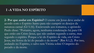 I -A VIDA NO ESPÍRITO
2- Por que andar em Espírito? O crente em Jesus deve andar de
acordo com o Espírito Santo para não cumprir os desejos da
natureza carnal (Gl 5.16). Escrevendo aos romanos, o apóstolo
Paulo disse: “Portanto, agora, nenhuma condenação há para OS
que estão em Cristo Jesus, que não andam segundo a carne, mas
segundo o espírito. Porque a lei do Espírito de vida, em Cristo
Jesus, me livrou da lei do pecado e da morte” (Rm 8.1,2). Por isso,
andando no Espírito, o salvo tem Vitória sobre O império do
pecado e da morte.
 