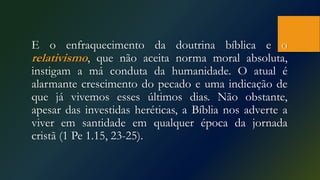 E o enfraquecimento da doutrina bíblica e o
relativismo, que não aceita norma moral absoluta,
instigam a má conduta da humanidade. O atual é
alarmante crescimento do pecado e uma indicação de
que já vivemos esses últimos dias. Não obstante,
apesar das investidas heréticas, a Bíblia nos adverte a
viver em santidade em qualquer época da jornada
cristã (1 Pe 1.15, 23-25).
 