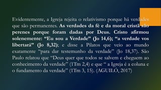Evidentemente, a Igreja rejeita o relativismo porque há verdades
que são permanentes. As verdades da fé e da moral cristã são
perenes porque foram dadas por Deus. Cristo afirmou
solenemente: “Eu sou a Verdade” (Jo 14,6); “a verdade vos
libertará” (Jo 8,32); e disse a Pilatos que veio ao mundo
exatamente “para dar testemunho da verdade” (Jo 18,37). São
Paulo relatou que “Deus quer que todos se salvem e cheguem ao
conhecimento da verdade” (1Tm 2,4) e que “ a Igreja é a coluna e
o fundamento da verdade” (1Tm 3, 15). (AGUILÓ, 2017)
 