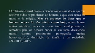 O relativismo atual coloca a ciência como uma deusa que vai
resolver todos os problemas do homem; a qual está acima da
moral e da religião. Mas se esquece de dizer que o
homem nunca foi tão infeliz como hoje; nunca houve
tantos suicídios, nunca se usou tanto antidepressivo e
remédios para os nervos; nunca se viu tanta decadência
moral (aborto, prostituição, pornografia, prática
homossexual...), destruição da família e da sociedade.
(AGUILÓ, 2017)
 