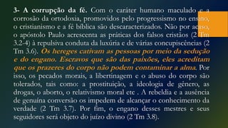 3- A corrupção da fé. Com o caráter humano maculado e a
corrosão da ortodoxia, promovidos pelo progressismo no ensino,
o cristianismo e a fé bíblica são descaracterizados. Não por acaso,
o apóstolo Paulo acrescenta as práticas dos falsos cristãos (2 Tm
3.2-4) à repulsiva conduta da luxúria e de várias concupiscências (2
Tm 3.6). Os hereges cativam as pessoas por meio da sedução
e do engano. Escravos que são das paixões, eles acreditam
que os prazeres do corpo não podem contaminar a alma. Por
isso, os pecados morais, a libertinagem e o abuso do corpo são
tolerados, tais como: a prostituição, a ideologia de gênero, as
drogas, o aborto, o relativismo moral etc . A rebeldia e a ausência
de genuína conversão os impedem de alcançar o conhecimento da
verdade (2 Tm 3.7). Por fim, o engano desses mestres e seus
seguidores será objeto do juízo divino (2 Tm 3.8).
 