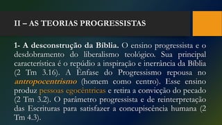 II – AS TEORIAS PROGRESSISTAS
1- A desconstrução da Bíblia. O ensino progressista e o
desdobramento do liberalismo teológico. Sua principal
característica é o repúdio a inspiração e inerrância da Bíblia
(2 Tm 3.16). A Ênfase do Progressismo repousa no
antropocentrismo (homem como centro). Esse ensino
produz pessoas egocêntricas e retira a convicção do pecado
(2 Tm 3.2). O parâmetro progressista e de reinterpretação
das Escrituras para satisfazer a concupiscência humana (2
Tm 4.3).
 