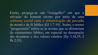 Então, propaga-se um “evangelho” em que a
salvação do homem ocorre por meio de uma
reforma social com a relativização do pecado,
da moral e da fé bíblica (Gl 1.7-10). Assim, o termo
“progressista” refere-se às teorias que se distanciam
do cristianismo bíblico, em especial na deturpação
das doutrinas e dos valores cristãos (Fp 3.18,19; 2
Pe 2.19).
 