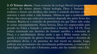 2- O Teísmo aberto. Outra corrente da teologia liberal/progressista é
o ensino do teísmo aberto. Nessa teologia, Deus é limitado, não
conhece o futuro em detalhes, não exerce o controle absoluto sobre o
universo e nem sobre a vida humana. Afirma-se que o conhecimento
divino das coisas que estão por acontecer depende das ações livres dos
homens. Rejeita-se o conceito de presciência em que Deus sabe todas
as coisas antecipadamente. Nessa heresia, Deus foi surpreendido pelo
pecado no Éden e forçado a redesenhar a história (Gn 3.8-19). Essa
ênfase extremada nas decisões do homem sacrifica a soberania de
Deus, e a autolimitação divina anula o que a Bíblia ensina sobre a
queda e a corrupção do gênero humano, afetando assim a doutrina da
providência divina e da presença do mal moral no mundo. Logo,
embora seus postulantes não reconheçam publicamente, a conclusão é
bem lógica: Se Deus não é Soberano, então, não faz sentido orar a Ele.
 