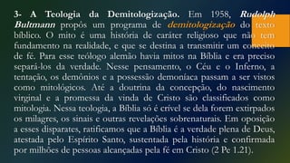 3- A Teologia da Demitologização. Em 1958, Rudolph
Bultmann propôs um programa de demitologização do texto
bíblico. O mito é uma história de caráter religioso que não tem
fundamento na realidade, e que se destina a transmitir um conceito
de fé. Para esse teólogo alemão havia mitos na Bíblia e era preciso
separá-los da verdade. Nesse pensamento, o Céu e o Inferno, a
tentação, os demônios e a possessão demoníaca passam a ser vistos
como mitológicos. Até a doutrina da concepção, do nascimento
virginal e a promessa da vinda de Cristo são classificados como
mitologia. Nessa teologia, a Bíblia só é crível se dela forem extirpados
os milagres, os sinais e outras revelações sobrenaturais. Em oposição
a esses disparates, ratificamos que a Bíblia é a verdade plena de Deus,
atestada pelo Espírito Santo, sustentada pela história e confirmada
por milhões de pessoas alcançadas pela fé em Cristo (2 Pe 1.21).
 