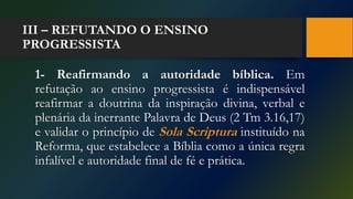 III – REFUTANDO O ENSINO
PROGRESSISTA
1- Reafirmando a autoridade bíblica. Em
refutação ao ensino progressista é indispensável
reafirmar a doutrina da inspiração divina, verbal e
plenária da inerrante Palavra de Deus (2 Tm 3.16,17)
e validar o princípio de Sola Scriptura instituído na
Reforma, que estabelece a Bíblia como a única regra
infalível e autoridade final de fé e prática.
 