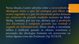Nessa direção, Lutero advertia sobre a necessidade de
distinguir entre o que foi entregue por Deus nos
textos sagrados e o que foi inventado pelos homens
no contexto da pesada tradição romana na Idade
Média. Armínio, por sua vez, alertava que a perfeição
das Escrituras é solapada quando sua verdade é
negada ou reinterpretada. Desse modo, a autoridade
bíblica é ratificada quando se oferece resistência a
presunção das ideologias humanas em acrescentar ou
retirar alguma coisa das Escrituras (Ap 22.18,19).
 
