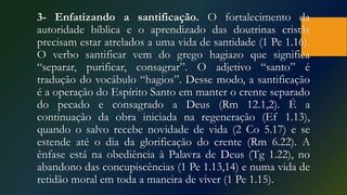 3- Enfatizando a santificação. O fortalecimento da
autoridade bíblica e o aprendizado das doutrinas cristãs
precisam estar atrelados a uma vida de santidade (1 Pe 1.16).
O verbo santificar vem do grego hagiazo que significa
“separar, purificar, consagrar”. O adjetivo “santo” é
tradução do vocábulo “hagios”. Desse modo, a santificação
é a operação do Espírito Santo em manter o crente separado
do pecado e consagrado a Deus (Rm 12.1,2). É a
continuação da obra iniciada na regeneração (Ef 1.13),
quando o salvo recebe novidade de vida (2 Co 5.17) e se
estende até o dia da glorificação do crente (Rm 6.22). A
ênfase está na obediência à Palavra de Deus (Tg 1.22), no
abandono das concupiscências (1 Pe 1.13,14) e numa vida de
retidão moral em toda a maneira de viver (1 Pe 1.15).
 