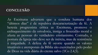 CONCLUSÃO
As Escrituras advertem que a conduta humana dos
“últimos dias” é de repulsiva descaracterização da fé. A
heresia progressista crítica as Escrituras, promove o
enfraquecimento da ortodoxia, instiga a frouxidão moral e
afasta as pessoas do verdadeiro cristianismo. Contudo, a
postura da Igreja não deve ser de inércia, mas de resistência
à iniquidade. A defesa da fé ocorre quando os valores
imutáveis e atemporais da Bíblia são exercitados pelo poder
de Deus na vida diária do crente salvo (1Co 2.4,5).
 