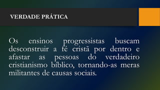 VERDADE PRÁTICA
Os ensinos progressistas buscam
desconstruir a fé cristã por dentro e
afastar as pessoas do verdadeiro
cristianismo bíblico, tornando-as meras
militantes de causas sociais.
 
