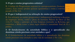 3- O que o ensino progressista enfatiza?
R. A ênfase do Progressismo repousa no antropocentrismo (homem como
centro). Esse ensino produz pessoas egocêntricas e retira a convicção do
pecado (2 Tm 3.2).
4- O que é indispensável na refutação do ensino progressista?
R. Em refutação ao ensino progressista é indispensável reafirmar a doutrina
da inspiração divina, verbal e plena da inerrante Palavra de Deus (2 Tm
3.16,17). Validar o princípio de Sola Scriptura instituído na Reforma, que
estabelece a Bíblia como a única regra infalível e autoridade final de fé e
prática.
5- O fortalecimento da autoridade bíblica e o aprendizado das
doutrinas cristãs precisam estar atrelados a que?
R. O fortalecimento da autoridade bíblica e o aprendizado das doutrinas
cristãs precisam estar atrelados a uma vida de santidade (1 Pe 1.16).
 