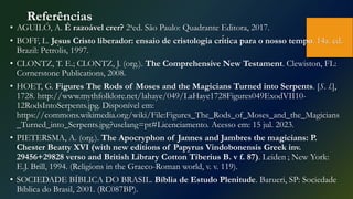 Referências
• AGUILÓ, A. É razoável crer? 2aed. São Paulo: Quadrante Editora, 2017.
• BOFF, L. Jesus Cristo liberador: ensaio de cristologia crí́tica para o nosso tempo. 14a. ed.
Brazil: Petrólis, 1997.
• CLONTZ, T. E.; CLONTZ, J. (org.). The Comprehensive New Testament. Clewiston, FL:
Cornerstone Publications, 2008.
• HOET, G. Figures The Rods of Moses and the Magicians Turned into Serpents. [S. l.],
1728. http://www.mythfolklore.net/lahaye/049/LaHaye1728Figures049ExodVII10-
12RodsIntoSerpents.jpg. Disponível em:
https://commons.wikimedia.org/wiki/File:Figures_The_Rods_of_Moses_and_the_Magicians
_Turned_into_Serpents.jpg?uselang=pt#Licenciamento. Acesso em: 15 jul. 2023.
• PIETERSMA, A. (org.). The Apocryphon of Jannes and Jambres the magicians: P.
Chester Beatty XVI (with new editions of Papyrus Vindobonensis Greek inv.
29456+29828 verso and British Library Cotton Tiberius B. v f. 87). Leiden ; New York:
E.J. Brill, 1994. (Religions in the Graeco-Roman world, v. v. 119).
• SOCIEDADE BÍBLICA DO BRASIL. Bíblia de Estudo Plenitude. Barueri, SP: Sociedade
Bíblica do Brasil, 2001. (RC087BP).
 