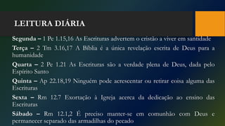 LEITURA DIÁRIA
Segunda – 1 Pe 1.15,16 As Escrituras advertem o cristão a viver em santidade
Terça – 2 Tm 3.16,17 A Bíblia é a única revelação escrita de Deus para a
humanidade
Quarta – 2 Pe 1.21 As Escrituras são a verdade plena de Deus, dada pelo
Espírito Santo
Quinta – Ap 22.18,19 Ninguém pode acrescentar ou retirar coisa alguma das
Escrituras
Sexta – Rm 12.7 Exortação à Igreja acerca da dedicação ao ensino das
Escrituras
Sábado – Rm 12.1,2 É preciso manter-se em comunhão com Deus e
permanecer separado das armadilhas do pecado
 