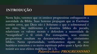 INTRODUÇÃO
Nesta lição, veremos que os ensinos progressistas enfraquecem a
autoridade da Bíblia. Suas heresias propagam que as Escrituras
contêm erros, que Deus não é Soberano e que o sobrenatural é
um mito. São indiferentes à doutrina bíblica do pecado,
relativizam os valores morais e defendem a necessidade de
“ressignificar” a fé cristã. Por conseguinte, seus ensinos
progressistas resultam na descaracterização do cristianismo
bíblico. Nesta oportunidade, verificaremos alguns de seus
heréticos conceitos e os meios espirituais pelos quais a Igreja deve
resistir aos seus efeitos maléficos (Jd 1.3).
Palavra-chave: PROGRESSISMO
 