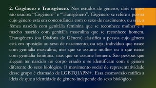 2. Cisgênero e Transgênero. Nos estudos de gêneros, dois termos
são usados: “Cisgênero” e “Transgênero”. Cisgênero se refere a pessoa
cujo gênero está em concordância com o sexo de nascimento, ou seja, a
fêmea nascida com genitália feminina que se reconhece mulher e o
macho nascido com genitália masculina que se reconhece homem.
Transgênero (ou Disforia de Gênero) classifica a pessoa cujo gênero
está em oposição ao sexo de nascimento, ou seja, indivíduo que nasce
com genitália masculina, mas que se assume mulher ou o que nasce
com genitália feminina, mas que se assume homem. São pessoas que
alegam ter nascido no corpo errado e se identificam com o gênero
diferente do sexo biológico. O movimento social de representatividade
desse grupo é chamado de LGBTQIAPN+. Essa cosmovisão ratifica a
ideia de que a identidade de gênero independe do sexo biológico.
 