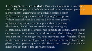 3. Transgênero e sexualidade. Para os especialistas, a orientação
sexual de uma pessoa é definida de acordo com o gênero que ela se
identifica e por qual gênero sente atração sexual, a saber:
(a) heterossexual, quando a atração é pelo gênero oposto;
(b) homossexual, quando a atração é pelo mesmo gênero;
(c) bissexual, quando a atração é por ambos os gêneros;
(d) assexual, quando inexiste atração por gênero algum;
(e) pansexual, quando a atração não depende de gênero. Além dessas
categorias, existe pessoas que se denominam não-binárias, que não se
encaixam em nenhum gênero, nem masculino nem feminino. Desse
modo, como nessa ideologia não há conexão entre sexo biológico e
gênero, uma pessoa que se identifica como transgênero transita
livremente em todo o tipo de relação sexual.
 