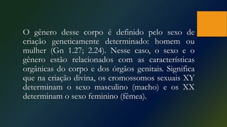 O gênero desse corpo é definido pelo sexo de
criação geneticamente determinado: homem ou
mulher (Gn 1.27; 2.24). Nesse caso, o sexo e o
gênero estão relacionados com as características
orgânicas do corpo e dos órgãos genitais. Significa
que na criação divina, os cromossomos sexuais XY
determinam o sexo masculino (macho) e os XX
determinam o sexo feminino (fêmea).
 