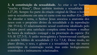 3. A constituição da sexualidade. Ao criar o ser humano
“macho e fêmea”, Deus também instituiu a sexualidade (Gn
1.27,28). Sempre fez parte da criação original de Deus o homem
unir-se sexualmente em uma só carne com sua mulher (Gn 2.24).
Ao abordar o tema, o Senhor Jesus associou a anatomia dos
sexos com o propósito divino da sexualidade e da reprodução
(Mt 19.4-6). O relacionamento sexual conforme idealizado pelo
Criador prevê uma satisfação completa entre homem e mulher
na busca da realização conjugal e na procriação da espécie (Ec
9.9; Sl 127.3-5). A união monogâmica e heterossexual configura
o modelo bíblico de sexualidade (1 Co 7.3,4). Desse modo, no
plano divino, o sexo, o gênero e a sexualidade não são meros
estereótipos de construção social, mas estão biologicamente
constituídos e intimamente relacionados.
 