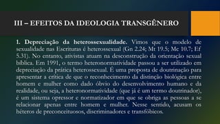 III – EFEITOS DA IDEOLOGIA TRANSGÊNERO
1. Depreciação da heterossexualidade. Vimos que o modelo de
sexualidade nas Escrituras é heterossexual (Gn 2.24; Mt 19.5; Mc 10.7; Ef
5.31). No entanto, ativistas atuam na desconstrução da orientação sexual
bíblica. Em 1991, o termo heteronormatividade passou a ser utilizado em
depreciação da prática heterossexual. É uma proposta de doutrinação para
apresentar a crítica de que o reconhecimento da distinção biológica entre
homem e mulher como dado óbvio do desenvolvimento humano e da
realidade, ou seja, a heteronormatividade (que já é um termo doutrinador),
é um sistema opressor e normatizador em que se obriga as pessoas a se
relacionar apenas entre homem e mulher. Nesse sentido, acusam os
héteros de preconceituosos, discriminadores e transfóbicos.
 