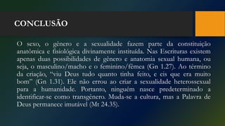 CONCLUSÃO
O sexo, o gênero e a sexualidade fazem parte da constituição
anatômica e fisiológica divinamente instituída. Nas Escrituras existem
apenas duas possibilidades de gênero e anatomia sexual humana, ou
seja, o masculino/macho e o feminino/fêmea (Gn 1.27). Ao término
da criação, “viu Deus tudo quanto tinha feito, e eis que era muito
bom” (Gn 1.31). Ele não errou ao criar a sexualidade heterossexual
para a humanidade. Portanto, ninguém nasce predeterminado a
identificar-se como transgênero. Muda-se a cultura, mas a Palavra de
Deus permanece imutável (Mt 24.35).
 
