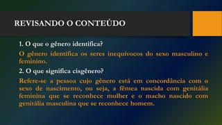 REVISANDO O CONTEÚDO
1. O que o gênero identifica?
O gênero identifica os seres inequívocos do sexo masculino e
feminino.
2. O que significa cisgênero?
Refere-se a pessoa cujo gênero está em concordância com o
sexo de nascimento, ou seja, a fêmea nascida com genitália
feminina que se reconhece mulher e o macho nascido com
genitália masculina que se reconhece homem.
 