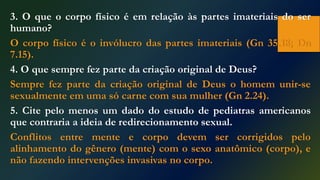 3. O que o corpo físico é em relação às partes imateriais do ser
humano?
O corpo físico é o invólucro das partes imateriais (Gn 35.18; Dn
7.15).
4. O que sempre fez parte da criação original de Deus?
Sempre fez parte da criação original de Deus o homem unir-se
sexualmente em uma só carne com sua mulher (Gn 2.24).
5. Cite pelo menos um dado do estudo de pediatras americanos
que contraria a ideia de redirecionamento sexual.
Conflitos entre mente e corpo devem ser corrigidos pelo
alinhamento do gênero (mente) com o sexo anatômico (corpo), e
não fazendo intervenções invasivas no corpo.
 