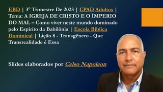 EBD | 3° Trimestre De 2023 | CPAD Adultos |
Tema: A IGREJA DE CRISTO E O ÍMPERIO
DO MAL – Como viver neste mundo dominado
pelo Espirito da Babilônia | Escola Bíblica
Dominical | Lição 8 - Transgênero - Que
Transrealidade é Essa
Slides elaborados por Celso Napoleon
 