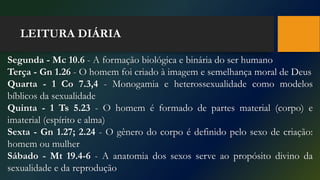 LEITURA DIÁRIA
Segunda - Mc 10.6 - A formação biológica e binária do ser humano
Terça - Gn 1.26 - O homem foi criado à imagem e semelhança moral de Deus
Quarta - 1 Co 7.3,4 - Monogamia e heterossexualidade como modelos
bíblicos da sexualidade
Quinta - 1 Ts 5.23 - O homem é formado de partes material (corpo) e
imaterial (espírito e alma)
Sexta - Gn 1.27; 2.24 - O gênero do corpo é definido pelo sexo de criação:
homem ou mulher
Sábado - Mt 19.4-6 - A anatomia dos sexos serve ao propósito divino da
sexualidade e da reprodução
 